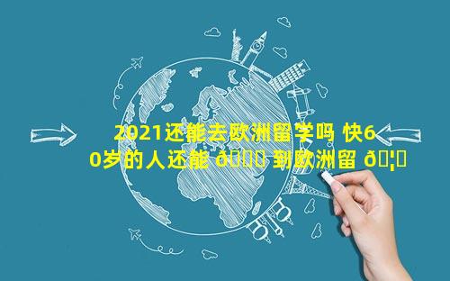 2021还能去欧洲留学吗 快60岁的人还能 💐 到欧洲留 🦋 学吗